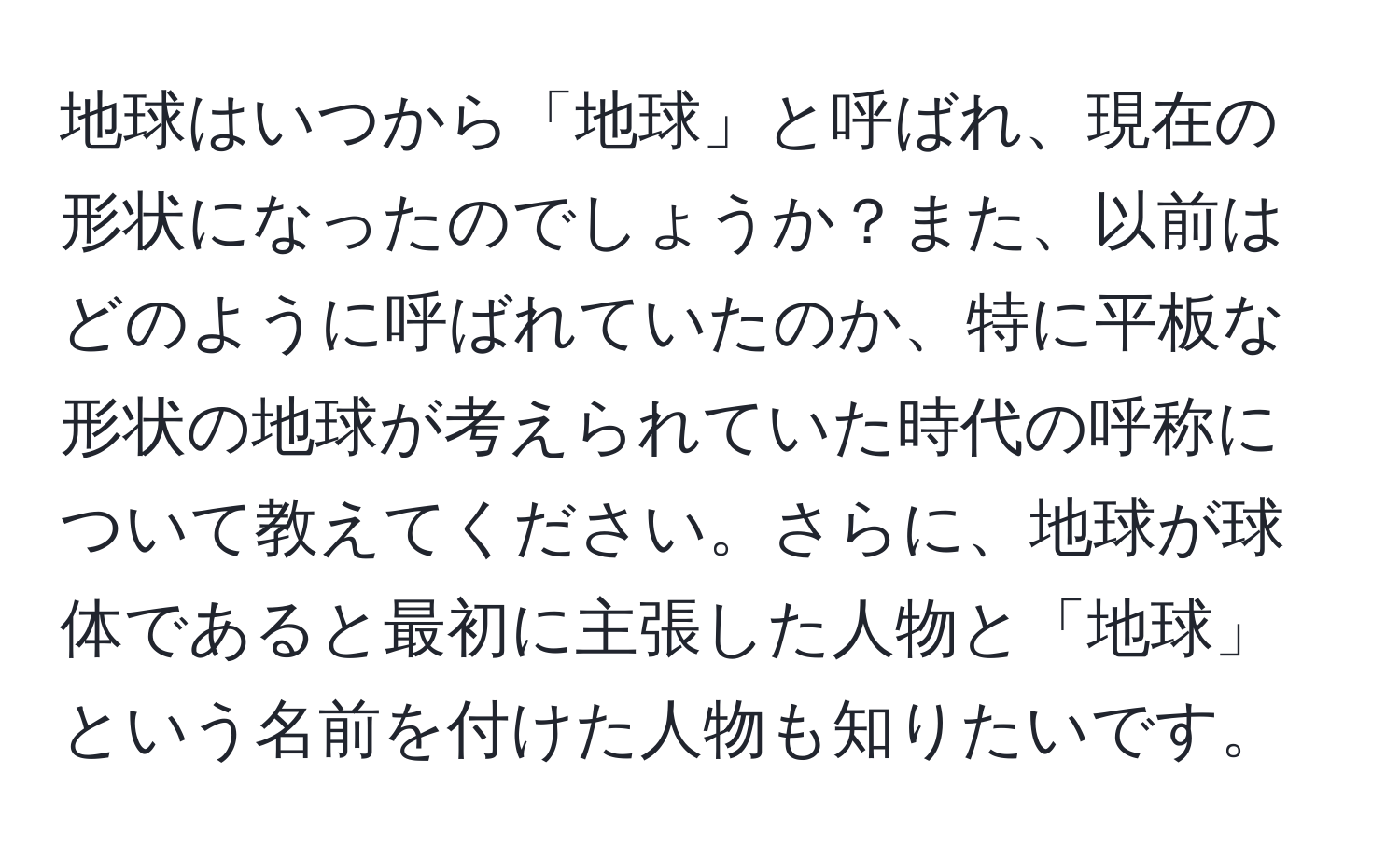 地球はいつから「地球」と呼ばれ、現在の形状になったのでしょうか？また、以前はどのように呼ばれていたのか、特に平板な形状の地球が考えられていた時代の呼称について教えてください。さらに、地球が球体であると最初に主張した人物と「地球」という名前を付けた人物も知りたいです。