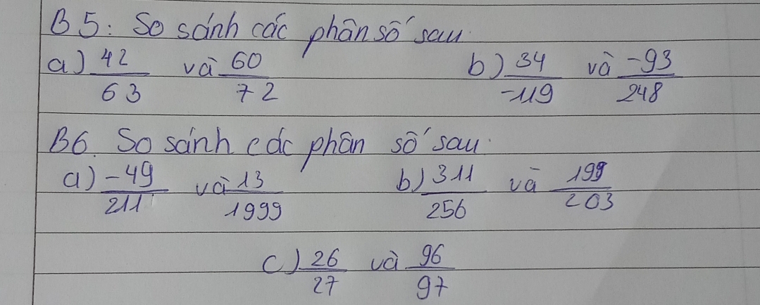 5: So sanha 50 phan so sau 
a)  42/63  vai  60/72 
b  34/-119  va  (-93)/248 
B6. So sainh edc phan so sau 
a)  (-49)/211  vc = 13/1999   1311/256  va  199/203 
b 
C  26/27  vè  96/97 