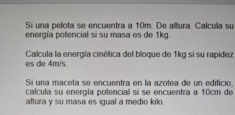 Si una pelota se encuentra a 10m. De altura. Calcula su 
energía potencial si su masa es de 1kg. 
Calcula la energía cinética del bloque de 1kg si su rapidez 
es de 4m/s. 
Si una maceta se encuentra en la azotea de un edificio, 
calcula su energía potencial si se encuentra a 10cm de 
altura y su masa es igual a medio kilo.