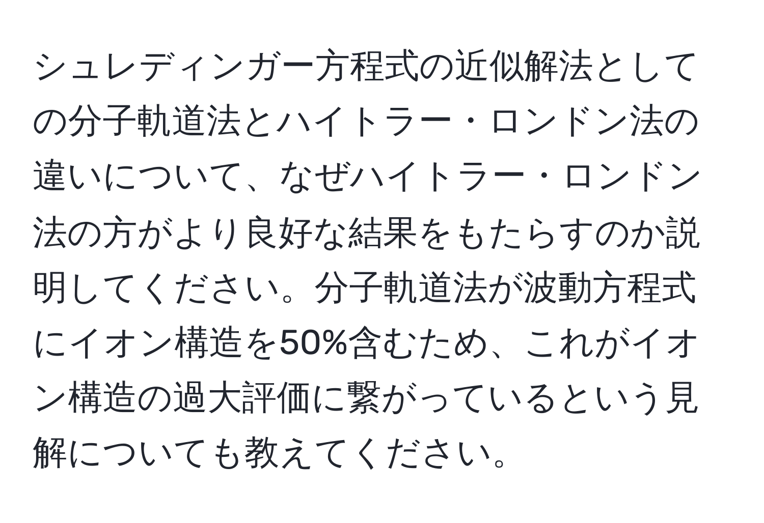 シュレディンガー方程式の近似解法としての分子軌道法とハイトラー・ロンドン法の違いについて、なぜハイトラー・ロンドン法の方がより良好な結果をもたらすのか説明してください。分子軌道法が波動方程式にイオン構造を50%含むため、これがイオン構造の過大評価に繋がっているという見解についても教えてください。