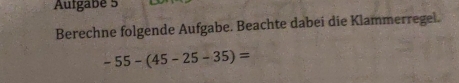 Aufgabe 5 
Berechne folgende Aufgabe. Beachte dabei die Klammerregei.
-55-(45-25-35)=