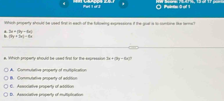 ‘ lext C&Apps 2.5.7 HW Score: 76.47%, 13 oll 17 point
Part 1 of 2 Points: 0 of 1
Which property should be used first in each of the following expressions if the goal is to combine like terms?
a. 3x+(9y-6x)
b. (9y+3x)-6x
a. Which property should be used first for the expression 3x+(9y-6x) 7
A. Commutative property of multiplication
B. Commutative property of addition
C. Associative property of addition
D. Associative property of multiplication