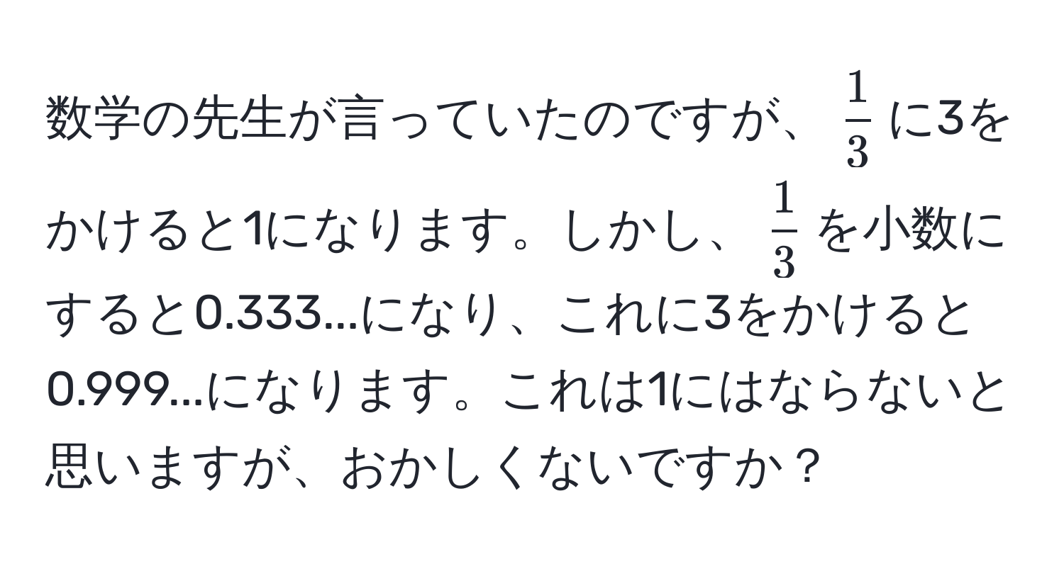 数学の先生が言っていたのですが、$ 1/3 $に3をかけると1になります。しかし、$ 1/3 $を小数にすると0.333...になり、これに3をかけると0.999...になります。これは1にはならないと思いますが、おかしくないですか？