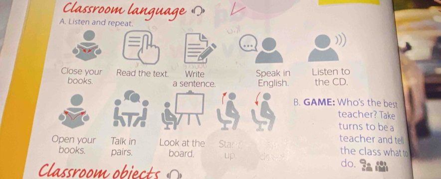 Classroom language の 
A. Listen and repeat. 
Close your Read the text. Write Speak in Listen to 
books. a sentence. English. the CD. 
B. GAME: Who's the best 
teacher? Take 
turns to be a 
teacher and tell 
Open your Talk in Look at the Star the class what to 
books. pairs. board. up. do do. 
Classroom objects