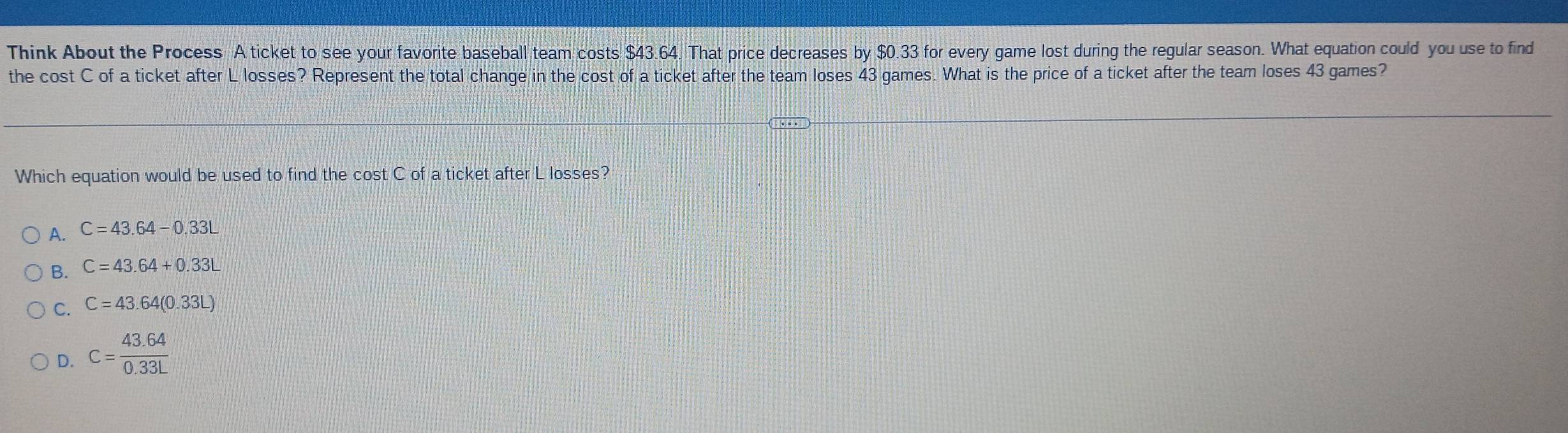 Think About the Process A ticket to see your favorite baseball team costs $43.64. That price decreases by $0.33 for every game lost during the regular season. What equation could you use to find
the cost C of a ticket after L losses? Represent the total change in the cost of a ticket after the team loses 43 games. What is the price of a ticket after the team loses 43 games?
Which equation would be used to find the cost C of a ticket after L losses?
A. C=43.64-0.33L
C=43.64+0.33L
C. C=43.64(0.33L)
D. C= (43.64)/0.33L 