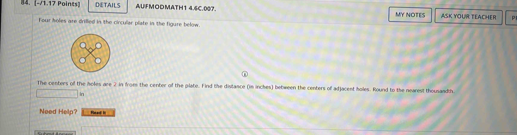 DETAILS AUFMODMATH1 4.6C.007. MY NOTES ASK YOUR TEACHER P 
Four holes are drilled in the circular plate in the figure below. 
The centers of the holes are 2 in from the center of the plate. Find the distance (in inches) between the centers of adjacent holes. Round to the nearest thousandth. 
in 
Need Help? Read It