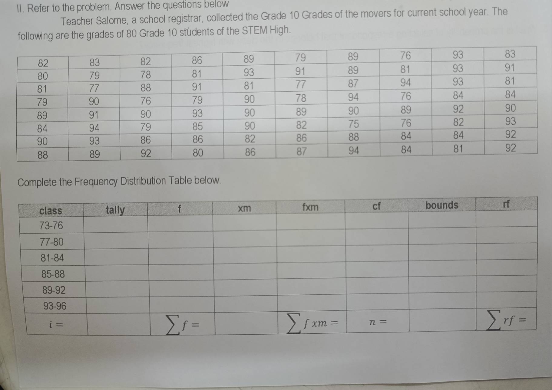 Refer to the problem. Answer the questions below
Teacher Salome, a school registrar, collected the Grade 10 Grades of the movers for current school year. The
following are the grades of 80 Grade 10 students of the STEM High.
Complete the Frequency Distribution Table below.