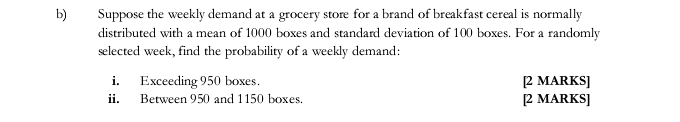 Suppose the weekly demand at a grocery store for a brand of breakfast cereal is normally 
distributed with a mean of 1000 boxes and standard deviation of 100 boxes. For a randomly 
selected week, find the probability of a weekly demand: 
i. Exceeding 950 boxes. [2 MARKS] 
ii. Between 950 and 1150 boxes. [2 MARKS]