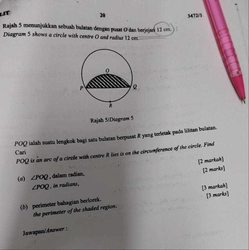 LIT 
20 3472/1 
Rajah 5 menunjukkan sebuah bulatan dengan pusat O dan berjejari 12 cm. 
Diagram 5 shows a circle with centre O and radius 12 cm.
0
P
2
R
Rajah 5/Diagram 5
POQ ialah suatu lengkok bagi satu bulatan berpusat R yang terletak pada lilitan bulatan. 
Cari
POQ is an arc of a circle with centre R lies is on the circumference of the circle. Find 
[2 markah] 
[2 marks] 
(a) ∠ POQ , dalam radian,
∠ POQ , in radians, 
(b) perimeter bahagian berlorek. [3 markah] 
the perimeter of the shaded region. [3 marks] 
Jawapan/Answer :