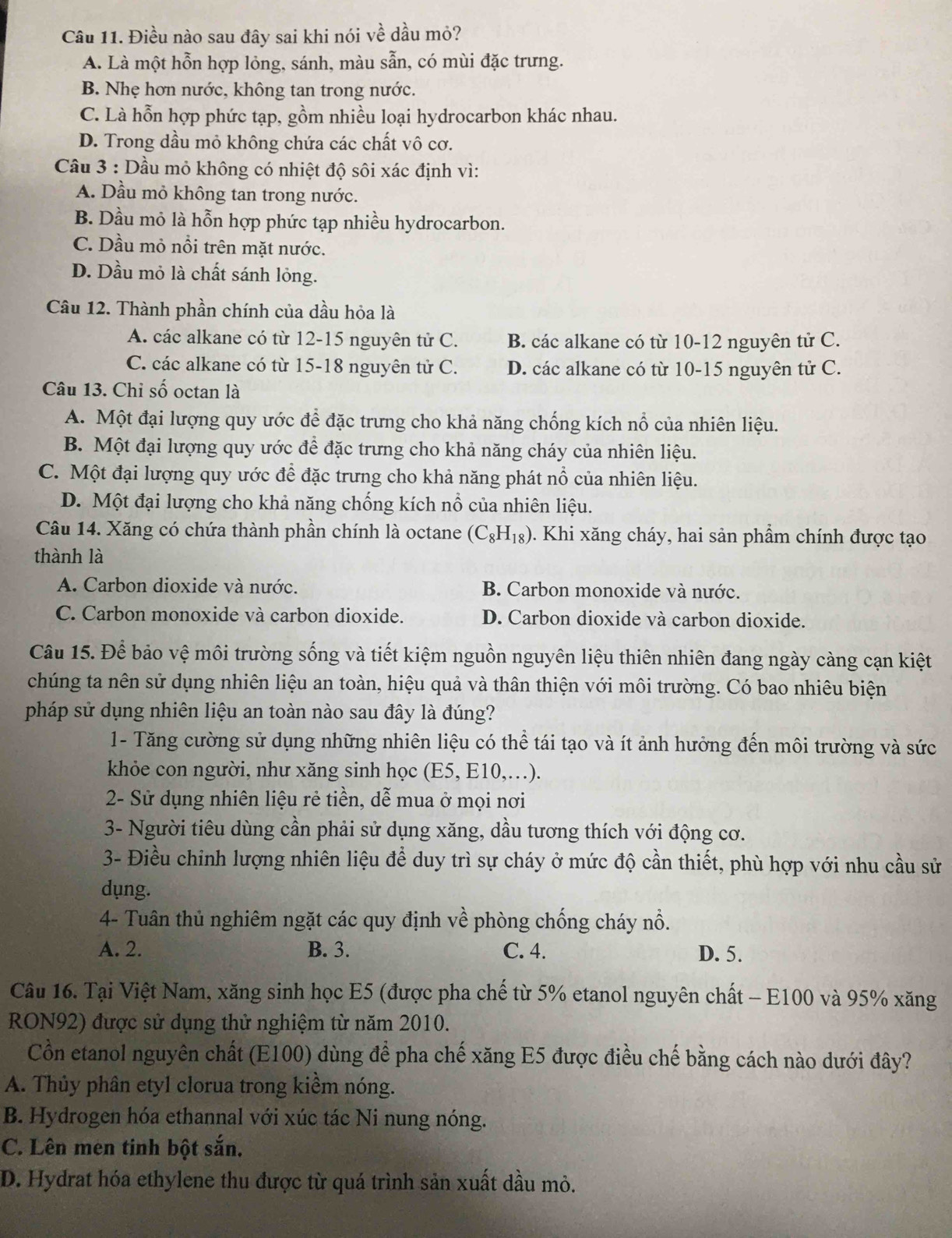 Điều nào sau đây sai khi nói về dầu mỏ?
A. Là một hỗn hợp lỏng, sánh, màu sẫn, có mùi đặc trưng.
B. Nhẹ hơn nước, không tan trong nước.
C. Là hỗn hợp phức tạp, gồm nhiều loại hydrocarbon khác nhau.
D. Trong dầu mỏ không chứa các chất vô cơ.
Câu 3 : Dầu mỏ không có nhiệt độ sôi xác định vì:
A. Dầu mỏ không tan trong nước.
B. Dầu mỏ là hỗn hợp phức tạp nhiều hydrocarbon.
C. Dầu mỏ nổi trên mặt nước.
D. Dầu mỏ là chất sánh lỏng.
Câu 12. Thành phần chính của dầu hỏa là
A. các alkane có từ 12-15 nguyên tử C. B. các alkane có từ 10-12 nguyên tử C.
C. các alkane có từ 15-18 nguyên tử C. D. các alkane có từ 10-15 nguyên tử C.
Câu 13. Chỉ số octan là
A. Một đại lượng quy ước để đặc trưng cho khả năng chống kích nổ của nhiên liệu.
B. Một đại lượng quy ước để đặc trưng cho khả năng cháy của nhiên liệu.
C. Một đại lượng quy ước để đặc trưng cho khả năng phát nổ của nhiên liệu.
D. Một đại lượng cho khả năng chống kích nổ của nhiên liệu.
Câu 14. Xăng có chứa thành phần chính là octane (C_8H_18). Khi xăng cháy, hai sản phẩm chính được tạo
thành là
A. Carbon dioxide và nước. B. Carbon monoxide và nước.
C. Carbon monoxide và carbon dioxide. D. Carbon dioxide và carbon dioxide.
Câu 15. Để bảo vệ môi trường sống và tiết kiệm nguồn nguyên liệu thiên nhiên đang ngày càng cạn kiệt
chúng ta nên sử dụng nhiên liệu an toàn, hiệu quả và thân thiện với môi trường. Có bao nhiêu biện
pháp sử dụng nhiên liệu an toàn nào sau đây là đúng?
1- Tăng cường sử dụng những nhiên liệu có thể tái tạo và ít ảnh hưởng đến môi trường và sức
khỏe con người, như xăng sinh học (E5, E10,…).
2- Sử dụng nhiên liệu rẻ tiền, dễ mua ở mọi nơi
3- Người tiêu dùng cần phải sử dụng xăng, dầu tương thích với động cơ.
3- Điều chỉnh lượng nhiên liệu để duy trì sự cháy ở mức độ cần thiết, phù hợp với nhu cầu sử
dụng.
4- Tuân thủ nghiêm ngặt các quy định về phòng chống cháy nổ.
A. 2. B. 3. C. 4. D. 5.
Câu 16. Tại Việt Nam, xăng sinh học E5 (được pha chế từ 5% etanol nguyên chất - E100 và 95% xăng
RON92) được sử dụng thử nghiệm từ năm 2010.
Cồn etanol nguyên chất (E100) dùng để pha chế xăng E5 được điều chế bằng cách nào dưới đây?
A. Thủy phân etyl clorua trong kiềm nóng.
B. Hydrogen hóa ethannal với xúc tác Ni nung nóng.
C. Lên men tinh bột sắn.
D. Hydrat hóa ethylene thu được từ quá trình sản xuất dầu mỏ.