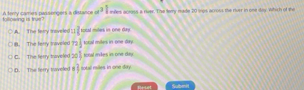 following is true? A ferry cames passengers a distance ot^3 5/8  miles across a river. The ferry made 20 trips across the river in one day. Which of the
A. The ferry traveled 11 2/5  total miles in one day.
B. The ferry traveled 72 1/2  total miles in one day
C. The ferry travelled 20 5/7  total miles in one day.
D. The ferry traveled  2/7  sotal miles in one day.
Reset Submit