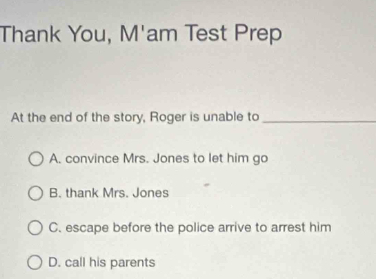 Thank You, M'am Test Prep
At the end of the story, Roger is unable to_
A. convince Mrs. Jones to let him go
B. thank Mrs. Jones
C. escape before the police arrive to arrest him
D. call his parents