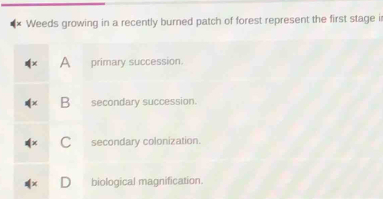 Weeds growing in a recently burned patch of forest represent the first stage ir
× A primary succession.
B secondary succession.
secondary colonization.
D biological magnification.