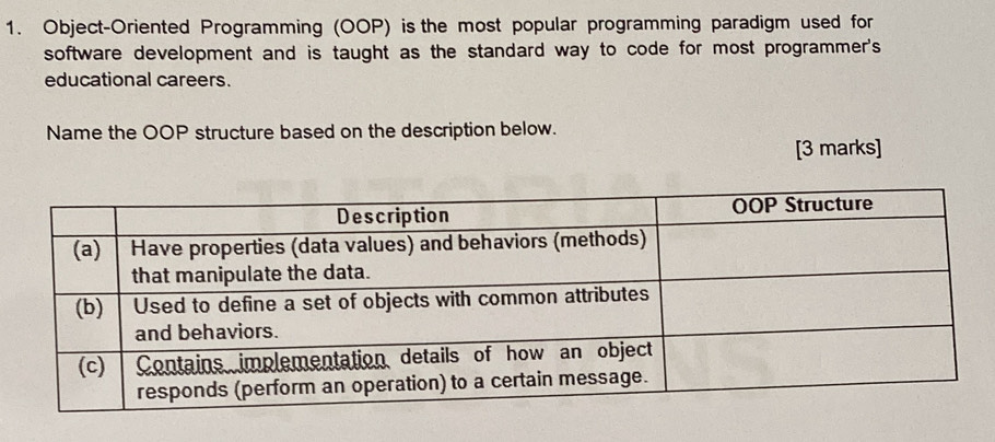 Object-Oriented Programming (OOP) is the most popular programming paradigm used for 
software development and is taught as the standard way to code for most programmer's 
educational careers. 
Name the OOP structure based on the description below. 
[3 marks]