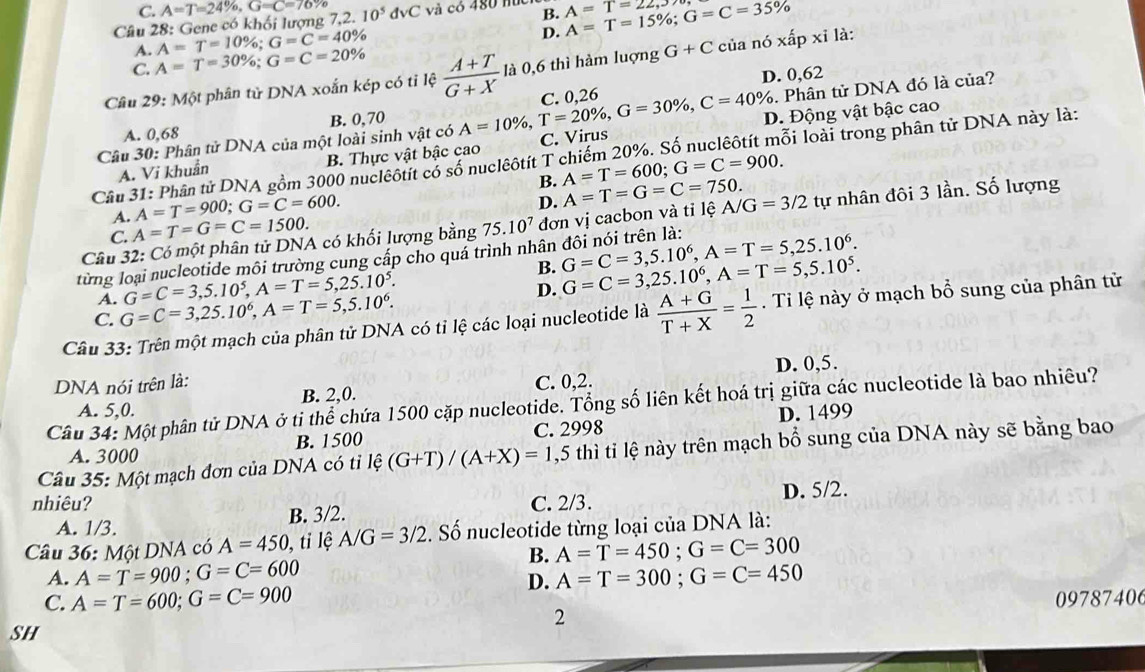 C. A=T=24% ,G=C=76%
Câu 28: Gene có khối lượng 7,2.10^5dvC và có 480 húc B. A=T=15% ;G=C=35% A=T=22,3
A=T=10% ;G=C=40%
D.
A. A=T=30% ;G=C=20%
C.
Câu 29: Một phân tử DNA xoắn kép có tỉ lệ  (A+T)/G+X  là 0,6 thì hàm luợng G+C của ndelta xhat apxi là:
D. 0,62
Câu 30: Phân tử DNA của một loài sinh vật có A=10% ,T=20% ,G=30% ,C=40% C. 0.26 . Phân tử DNA đó là của?
A. 0,68 B. 0,70
A. Vi khuẩn B. Thực vật bậc cao C. Virus D. Động vật bậc cao
Cầu 31: Phân tử DNA gồm 3000 nucleôtít có số nuclêôtít T chiếm 20%. Số nuclêôtít mỗi loài trong phân tử DNA này là:
B. A=T=600;G=C=900.
A=T=900;G=C=600.
D.
A. A=T=G=C=1500.
Câu 32: Có một phân tử DNA có khối lượng bằng 75.10^7 đơn vị cacbon và tỉ lệ A=T=G=C=750. A/G=3/2 tự nhân đôi 3 lần. Số lượng
C.
từng loại nucleotide môi trường cung cấp cho quá trình nhân đôi nói trên là: G=C=3,5.10^6,A=T=5,25.10^6.
B.
A. G=C=3,5.10^5,A=T=5,25.10^5.
D. G=C=3,25.10^6,A=T=5,5.10^5.
C. G=C=3,25.10^6,A=T=5,5.10^6.
Câu 33: Trên một mạch của phân tử DNA có tỉ lệ các loại nucleotide là  (A+G)/T+X = 1/2 . Ti lệ này ở mạch bổ sung của phân tử
DNA nói trên là: C. 0,2. D. 0,5.
A. 5,0. B. 2,0.
Câu 34: Một phân tử DNA ở ti thể chứa 1500 cặp nucleotide. Tổng số liên kết hoá trị giữa các nucleotide là bao nhiêu?
A. 3000 B. 1500 C. 2998 D. 1499
Câu 35: Một mạch đơn của DNA có tỉ le(G+T)/(A+X)=1, ,5 thì tỉ lệ này trên mạch bổ sung của DNA này sẽ bằng bao
nhiêu? C. 2/3. D. 5/2.
A. 1/3. B. 3/2.
Câu 36: Một DNA có A=450 , tỉ lệ A/G=3/2. Số nucleotide từng loại của DNA là:
B. A=T=450;G=C=300
A. A=T=900;G=C=600 A=T=300;G=C=450
D.
C. A=T=600;G=C=900
SH 09787406
2