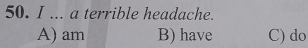 ... a terrible headache.
A) am B) have C) do