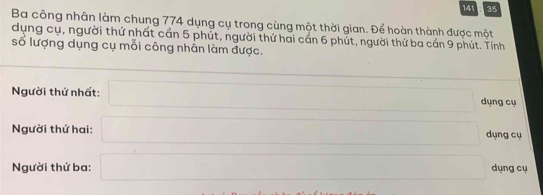 141 35 
Ba công nhân làm chung 774 dụng cụ trong cùng một thời gian. Để hoàn thành được một 
dụng cụ, người thứ nhất cần 5 phút, người thứ hai cần 6 phút, người thứ ba cần 9 phút. Tính 
số lượng dụng cụ mỗi công nhân làm được. 
Người thứ nhất: □ □ dụng cụ 
Người thứ hai: □ □ dụng cụ 
Người thứ ba: □ dụng cụ