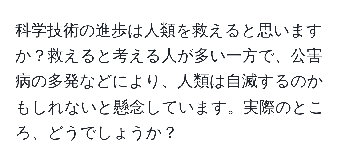 科学技術の進歩は人類を救えると思いますか？救えると考える人が多い一方で、公害病の多発などにより、人類は自滅するのかもしれないと懸念しています。実際のところ、どうでしょうか？