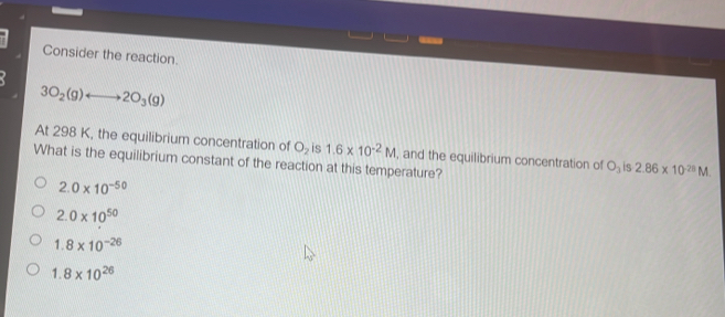 Consider the reaction
3O_2(g)rightarrow 2O_3(g)
At 298 K, the equilibrium concentration of O_2 is 1.6* 10^(-2)M , and the equilibrium concentration of O_3 is 2.86* 10^(-28)M. 
What is the equilibrium constant of the reaction at this temperature?
2.0* 10^(-50)
2.0* 10^(50)
1.8* 10^(-26)
1.8* 10^(26)