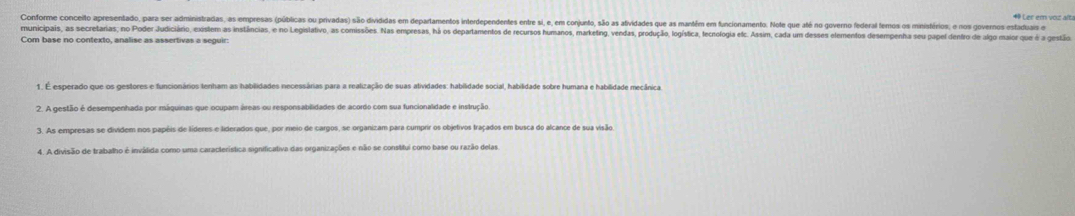 Ler em voiz alta 
Contorme conceito apresentado, para ser administradas, as empresas (públicas ou privadas) são divididas em departamentos interdependentes entre si, e, em conjunto, são as ativides que as mantém em funcionamento. Note que até no governo federal femos os ministérios, e nos goveros estaduais e 
municipais, as secretarias, no Poder Judiciário, existem as instâncias, e no Legislativo, as comisõs. Nas empresas, hà os departamentos de recursos humanos, marketing, vendas, produço, logísica, ecologia elc. Assm, ca um deses elementos desempenha su papel de 
Com base no contexto, analise as assertivas a seguir: 
2. A gestão é desempenhada por máquinas que ocupam áreas ou responsabilidades de acordo com sua funcionalidade e instrução 
3. As empresas se dividem nos papéis de líderes e liderados que, por meio de cargos, se organizam para cumprir os objetivos fraçados em busca do alcance de sua visão 
4. A divisão de trabalho é inválida como uma característica significativa das organizações e não se constitui como base ou razão delas