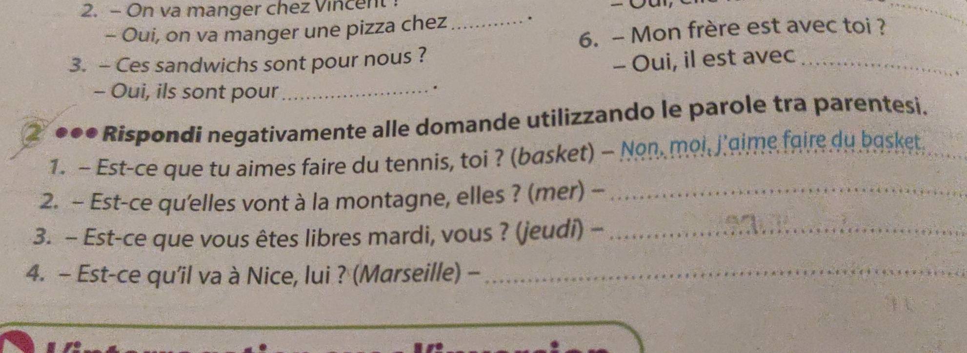 On va manger chez Vincent 
- Oui, on va manger une pizza chez_ 
. 
6. ~ Mon frère est avec toi ? 
3. - Ces sandwichs sont pour nous ? 
- Oui, il est avec_ 
- Oui, ils sont pour_ 
. 
●●• Rispondi negativamente alle domande utilizzando le parole tra parentesi. 
1. - Est-ce que tu aimes faire du tennis, toi ? (basket) - Non, moi, j'gime faire du basket. 
2. - Est-ce qu'elles vont à la montagne, elles ? (mer) ~_ 
3. - Est-ce que vous êtes libres mardi, vous ? (jeudi) -_ 
4. - Est-ce qu'il va à Nice, lui ? (Marseille) -_