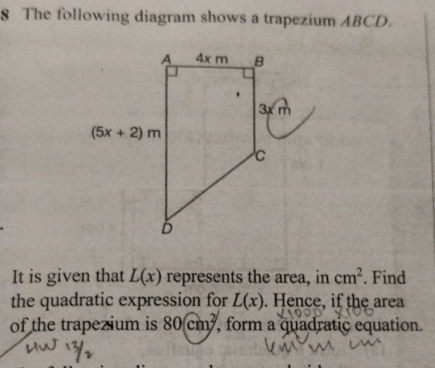 The following diagram shows a trapezium ABCD.
It is given that L(x) represents the area, in cm^2. Find
the quadratic expression for L(x). Hence, if the area
of the trapezium is 80cm^2 , form a quadratic equation.