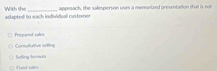 With the _approach, the salesperson uses a memorized presentation that is not
adapted to each individual customer
Prepared sales
Consultative selling
Selling formula
Fixed sales