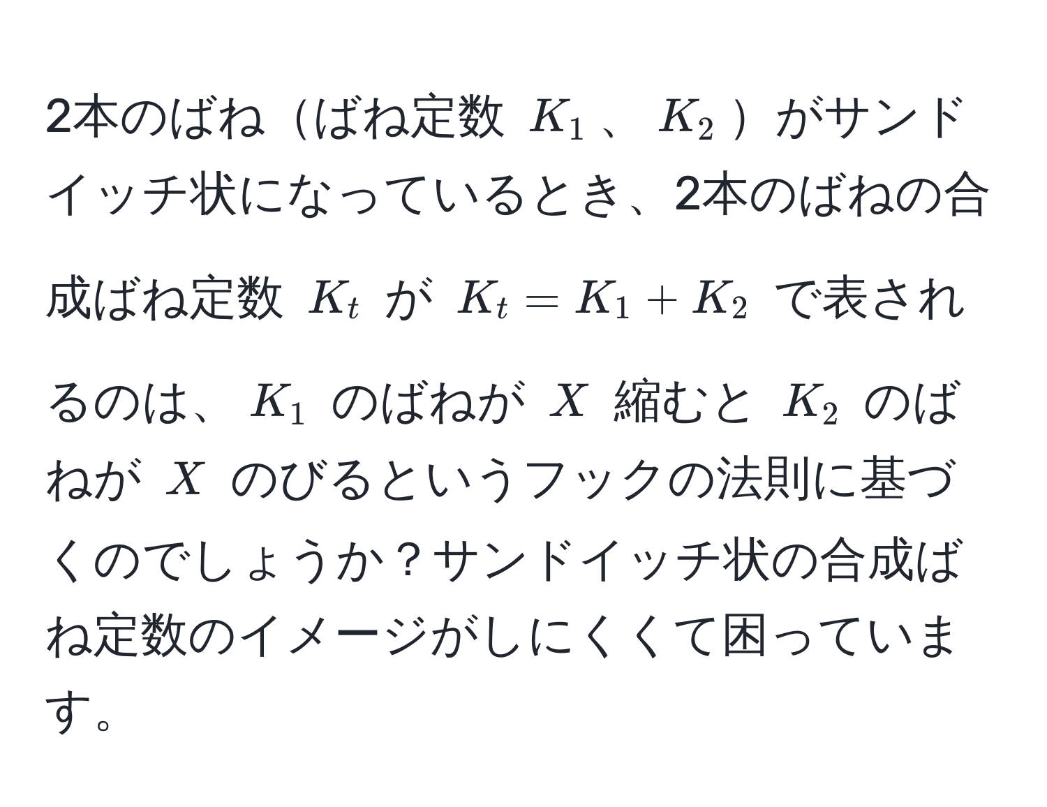 2本のばねばね定数 $K_1$、$K_2$がサンドイッチ状になっているとき、2本のばねの合成ばね定数 $K_t$ が $K_t = K_1 + K_2$ で表されるのは、$K_1$ のばねが $X$ 縮むと $K_2$ のばねが $X$ のびるというフックの法則に基づくのでしょうか？サンドイッチ状の合成ばね定数のイメージがしにくくて困っています。