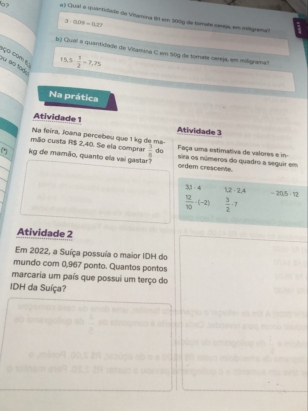 lo? 
a) Qual a quantidade de Vitamina B1 em 300g de tomate cereja, em miligrama?
3· 0,09=0,27
b) Qual a quantidade de Vitamina C em 50g de tomate cereja, em miligrama? 
ço com 6, 
u ao tod
15,5·  1/2 =7,75
Na prática 
Atividade 1 
Atividade 3 
Na feira, Joana percebeu que 1 kg de ma- 
mão custa R$ 2,40. Se ela comprar  3/8  do Faça uma estimativa de valores e in- 
(*) kg de mamão, quanto ela vai gastar? ordem crescente. 
sira os números do quadro a seguir em
3, 1· 4 1 2 2, 4 - · 20,5 · 12
 12/10 · (-2)  3/2 · 7
Atividade 2 
Em 2022, a Suíça possuía o maior IDH do 
mundo com 0,967 ponto. Quantos pontos 
marcaria um país que possui um terço do 
IDH da Suíça?