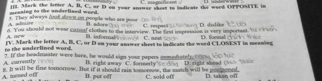 community C. magnificent D. underwater
III. Mark the letter A, B, C, or D on your answer sheet to indicate the word OPPOSITE in
meaning to the underlined word.
5. They always look down on people who are poor
A. admire
B. adore C. respect D. dislike
6. You should not wear casual clothes to the interview. The first impression is very important.
A. new
B. informal C. neat D. formal
IV. Mark the letter A, B, C, or D on your answer sheet to indicate the word CLOSEST in meaning
to the underlined word,
7. If the headmaster were here, he would sign your papers immediately.
A. currently B. right away C. formerly D. right ahead 
8. It will be fine tomorrow. But if it should rain tomorrow, the match will be postponed.
A. turned off B. put off C. sold off D. taken off