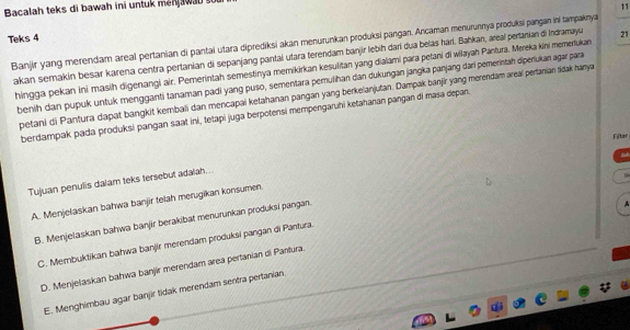 Bacalah teks di bawah ini untuk men a 
11
Teks 4
Banjir yang merendam areal pertanian di pantai utara diprediksi akan menurunkan produksi pangan. Ancaman menurunnya produksi pangan ini tampaknya
akan serakin besar karena centra pertanian di sepanjang pantai utara terendam banjir lebih darí dua belas harl. Bahkan, areal pertanian di Indramayu 21
hingga pekan ini masih digenangi air. Pemerintah semestinya memikirkan kesulitan yang dialami para petani di wilayah Pantura. Mereka kini memertukan
benih dan pupuk untuk mengganti tanaman padi yang puso, sementara pemulihan dan dukungan jangka panjang dari pemerintah diperukar agar para
petani di Pantura dapat bangkit kembali dan mencapai ketahanan pangan yang berkelanjutan. Dampak banjir yang merendam areal pertanian śidak hanya
berdampak pada produksi pangan saat ini, tetapi juga berpotensi mempengaruhi ketahanan pangan di masa depan.
Filter
Tujuan penulis dalam teks tersebut adalah...
A. Menjelaskan bahwa banjir telah merugikan konsumen.
B. Menjelaskan bahwa banjir berakibat menurunkan produksi pangan.

C. Membuktikan bahwa banjir merendam produksi pangan di Pantura.
D. Menjelaskan bahwa banjir merendam area pertanian di Pantura.
E. Menghimbau agar banjir tidak merendam sentra pertanian.