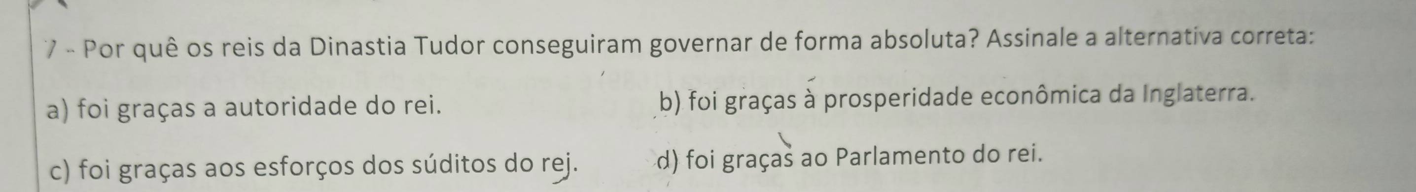 Por quê os reis da Dinastia Tudor conseguiram governar de forma absoluta? Assinale a alternativa correta:
a) foi graças a autoridade do rei. b) foi graças à prosperidade econômica da Inglaterra.
c) foi graças aos esforços dos súditos do rej. d) foi graças ao Parlamento do rei.