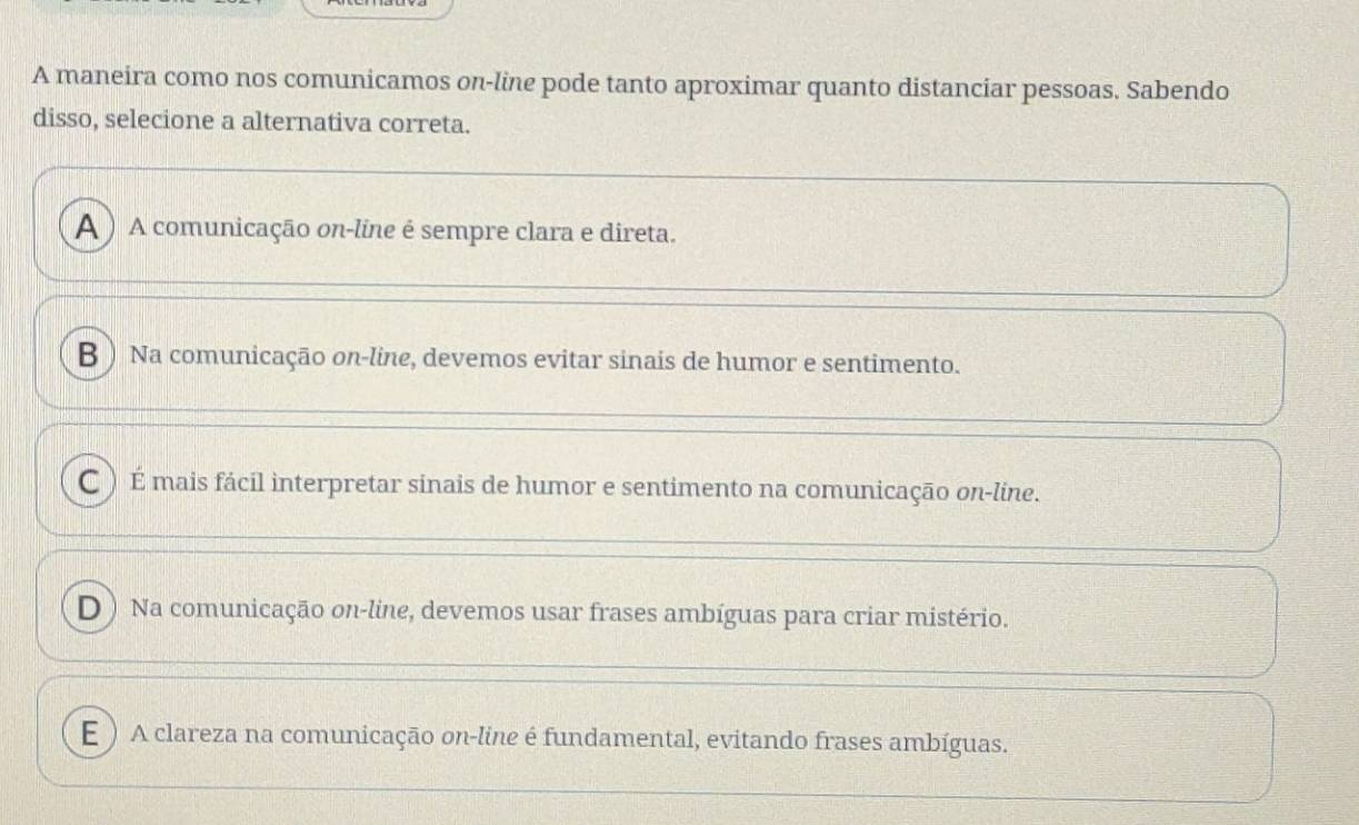 A maneira como nos comunicamos on-line pode tanto aproximar quanto distanciar pessoas. Sabendo
disso, selecione a alternativa correta.
A ) A comunicação on-line é sempre clara e direta.
B ) Na comunicação on-line, devemos evitar sinais de humor e sentimento.
C )É mais fácil interpretar sinais de humor e sentimento na comunicação on-line.
D ) Na comunicação on-line, devemos usar frases ambíguas para criar mistério.
E ) A clareza na comunicação on-line é fundamental, evitando frases ambíguas.