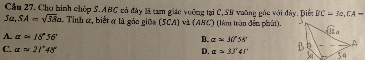 Cho hình chóp S. ABC có đáy là tam giác vuông tại C,SB vuông góc với đáy. Biết BC=3a, CA=
5a, SA=sqrt(38)a. Tính α, biết α là góc giữa (SCA) và (ABC) (làm tròn đến phút).
A. alpha approx 18°56' B. alpha approx 30°58'
C. alpha approx 21°48' D. alpha approx 33°41'