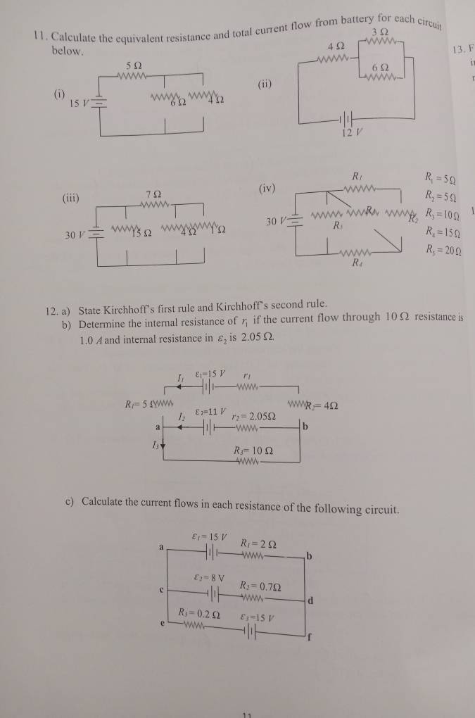 Calculate the equivalent resistance and total curlow from battery for each circut
below. 
13. F
 
  
(ii
(
R_1=5Omega
R_2=5Omega
R_3=10Omega 1
R_4=15Omega
R_5=20Omega
12. a) State Kirchhoff’s first rule and Kirchhoff’s second rule.
b) Determine the internal resistance of if the current flow through 10Ω resistance is
1.0 A and internal resistance in varepsilon _2 is 2.05Ω
I_1 varepsilon _1=15V r」
R_1=5Omega WW VNR _2=4Omega
l_2 varepsilon _2=11V r_2=2.05Omega
a
b
13
R_3=10Omega
c) Calculate the current flows in each resistance of the following circuit.