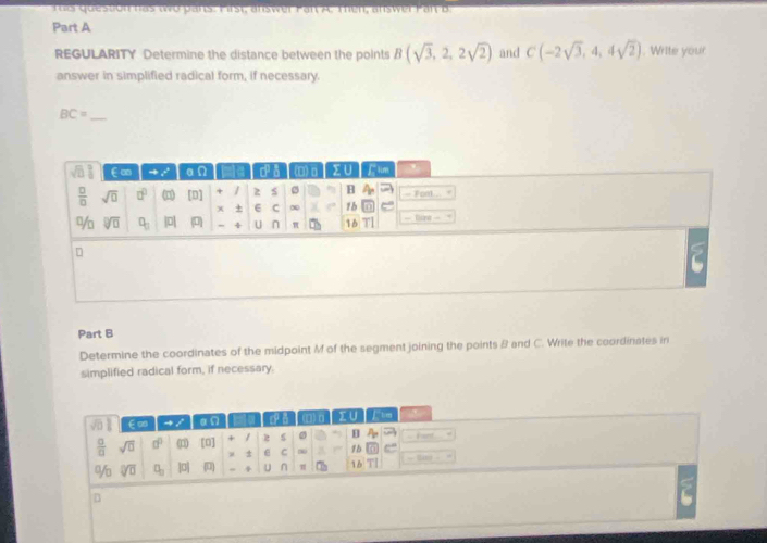 Tü er  que stonhas wro pans. Pirst, answer Pan A. Then, answer Pan B
Part A
REGULARITY Determine the distance between the points B(sqrt(3),2,2sqrt(2)) and C(-2sqrt(3),4,4sqrt(2)). Write your
answer in simplified radical form, if necessary.
_ BC=
Part B
Determine the coordinates of the midpoint M of the segment joining the points B and C. Write the coordinates in
simplified radical form, if necessary.
sqrt(□ ) ∈∞ an IUTFIm
 a/a  sqrt(□ ) a^0 (3) [0] + / 2 B -  fant
± ε C 1b C
% sqrt[□](□ ) □ _□  |p|  " 4 U n |b|T|
B