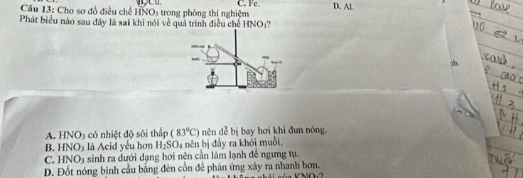 Fe. D. Al.
Câu 13: Cho sơ đồ điều chế HNO3 trong phòng thí nghiệm
Phát biểu nảo sau đây là sai khi nói về quá trình điều chế HNO_3 ?
ah
A. HNO_3 có nhiệt độ sôi thấp (83°C) nên dễ bị bay hơi khi đun nóng.
B. HNO_3 là Acid yếu hơn H_2SO_4 nên bị đầy ra khỏi muối.
C. HNO_3 sinh ra dưới dạng hơi nên cần làm lạnh đề ngưng tụ.
D. Đốt nóng bình cầu bằng đèn cồn để phản ứng xảy ra nhanh hơn.