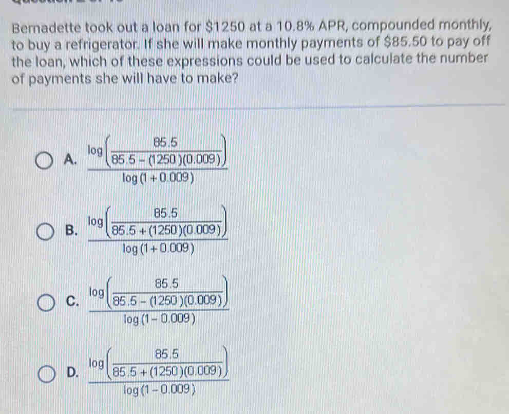 Bernadette took out a loan for $1250 at a 10.8% APR, compounded monthly,
to buy a refrigerator. If she will make monthly payments of $85.50 to pay off
the loan, which of these expressions could be used to calculate the number
of payments she will have to make?
A. frac log ( (85.5)/85.5-(1250)(0.009) )log (1+0.009)
B. frac log ( (85.5)/85.5+(1250)(0.009) )log (1+0.009)
C. frac log ( (85.5)/85.5-(1250)(0.009) )log (1-0.009)
D. frac log ( (85.5)/86.5+(1250)(0.009) )log (1-0.009)