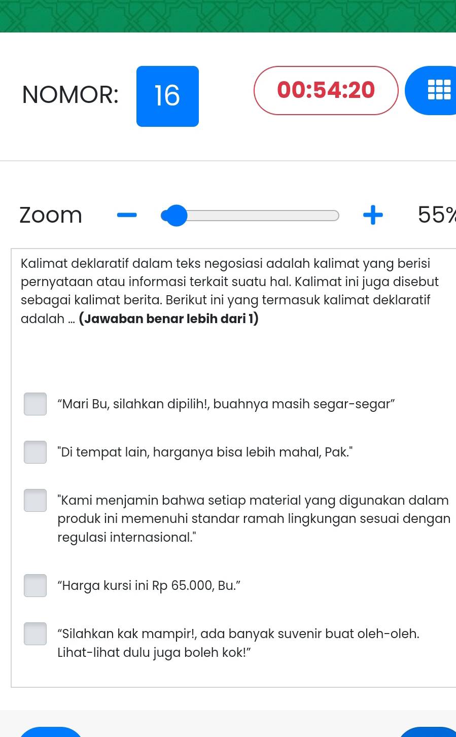 NOMOR: 16 
00:54:20 
Zoom +55°
Kalimat deklaratif dalam teks negosiasi adalah kalimat yang berisi 
pernyataan atau informasi terkait suatu hal. Kalimat ini juga disebut 
sebagai kalimat berita. Berikut ini yang termasuk kalimat deklaratif 
adalah ... (Jawaban benar lebih dari 1) 
“Mari Bu, silahkan dipilih!, buahnya masih segar-segar” 
"Di tempat lain, harganya bisa lebih mahal, Pak." 
"Kami menjamin bahwa setiap material yang digunakan dalam 
produk ini memenuhi standar ramah lingkungan sesuai dengan 
regulasi internasional." 
“Harga kursi ini Rp 65.000, Bu.” 
“Silahkan kak mampir!, ada banyak suvenir buat oleh-oleh. 
Lihat-lihat dulu juga boleh kok!"