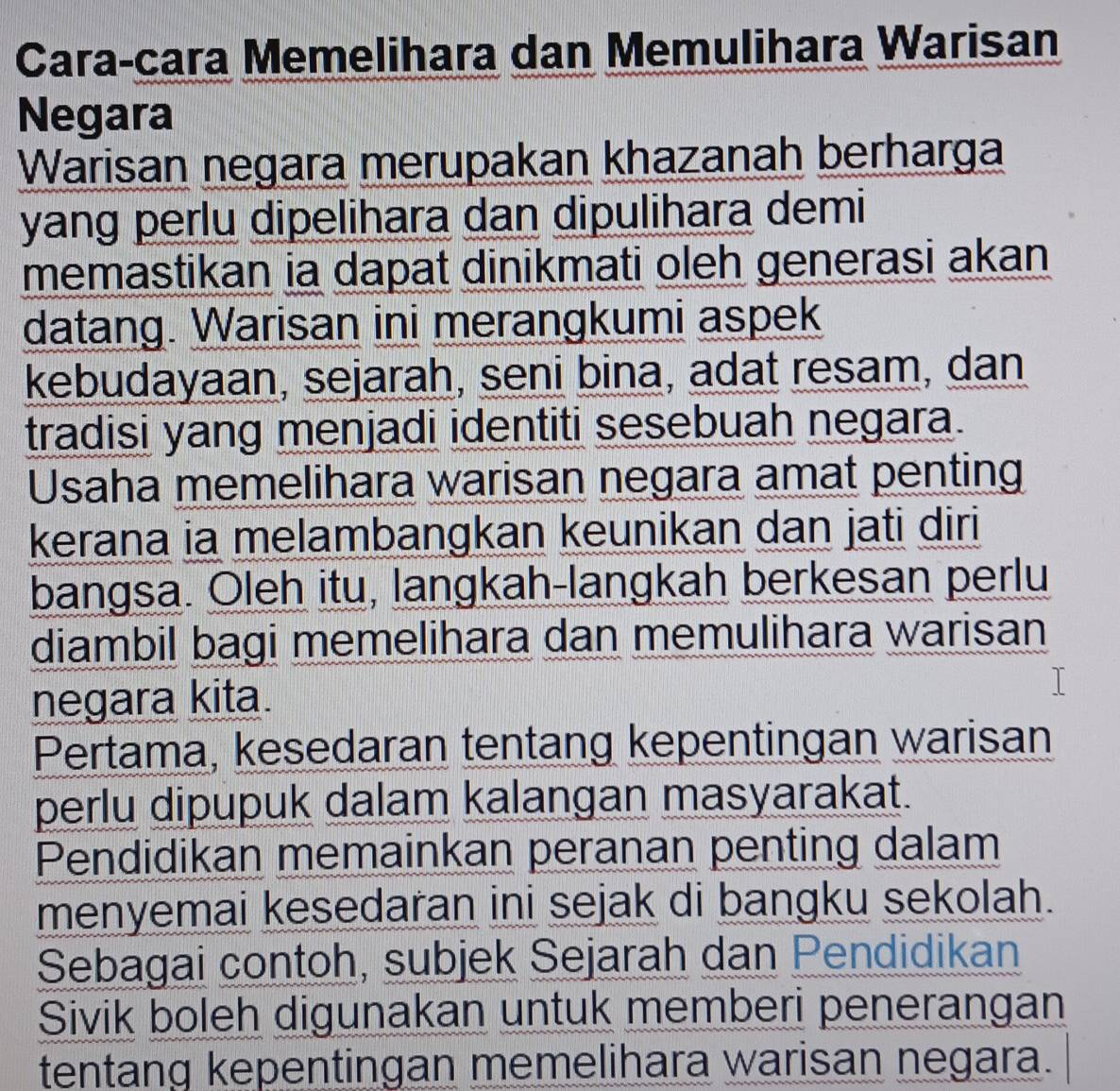 Cara-cara Memelihara dan Memulihara Warisan 
Negara 
Warisan negara merupakan khazanah berharga 
yang perlu dipelihara dan dipulihara demi 
memastikan ia dapat dinikmati oleh generasi akan 
datang. Warisan ini merangkumi aspek 
kebudayaan, sejarah, seni bina, adat resam, dan 
tradisi yang menjadi identiti sesebuah negara. 
Usaha memelihara warisan negara amat penting 
kerana ia melambangkan keunikan dan jati diri 
bangsa. Oleh itu, langkah-langkah berkesan perlu 
diambil bagi memelihara dan memulihara warisan 
negara kita. 
Pertama, kesedaran tentang kepentingan warisan 
perlu dipupuk dalam kalangan masyarakat. 
Pendidikan memainkan peranan penting dalam 
menyemai kesedaran ini sejak di bangku sekolah. 
Sebagai contoh, subjek Sejarah dan Pendidikan 
Sivik boleh digunakan untuk memberi penerangan 
tentang kepentingan memelihara warisan negara.