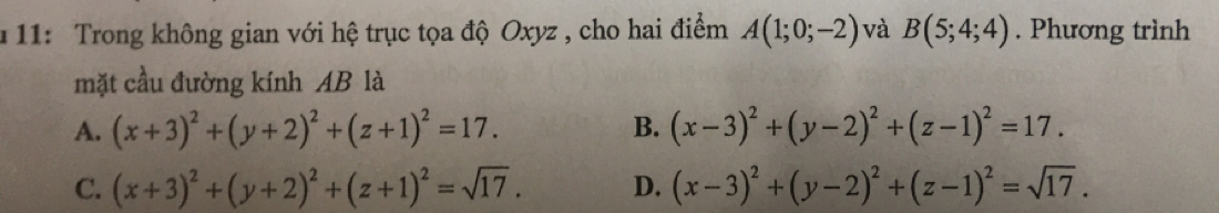 11: Trong không gian với hệ trục tọa độ Oxyz , cho hai điểm A(1;0;-2) và B(5;4;4). Phương trình
mặt cầu đường kính AB là
A. (x+3)^2+(y+2)^2+(z+1)^2=17. B. (x-3)^2+(y-2)^2+(z-1)^2=17.
C. (x+3)^2+(y+2)^2+(z+1)^2=sqrt(17). D. (x-3)^2+(y-2)^2+(z-1)^2=sqrt(17).