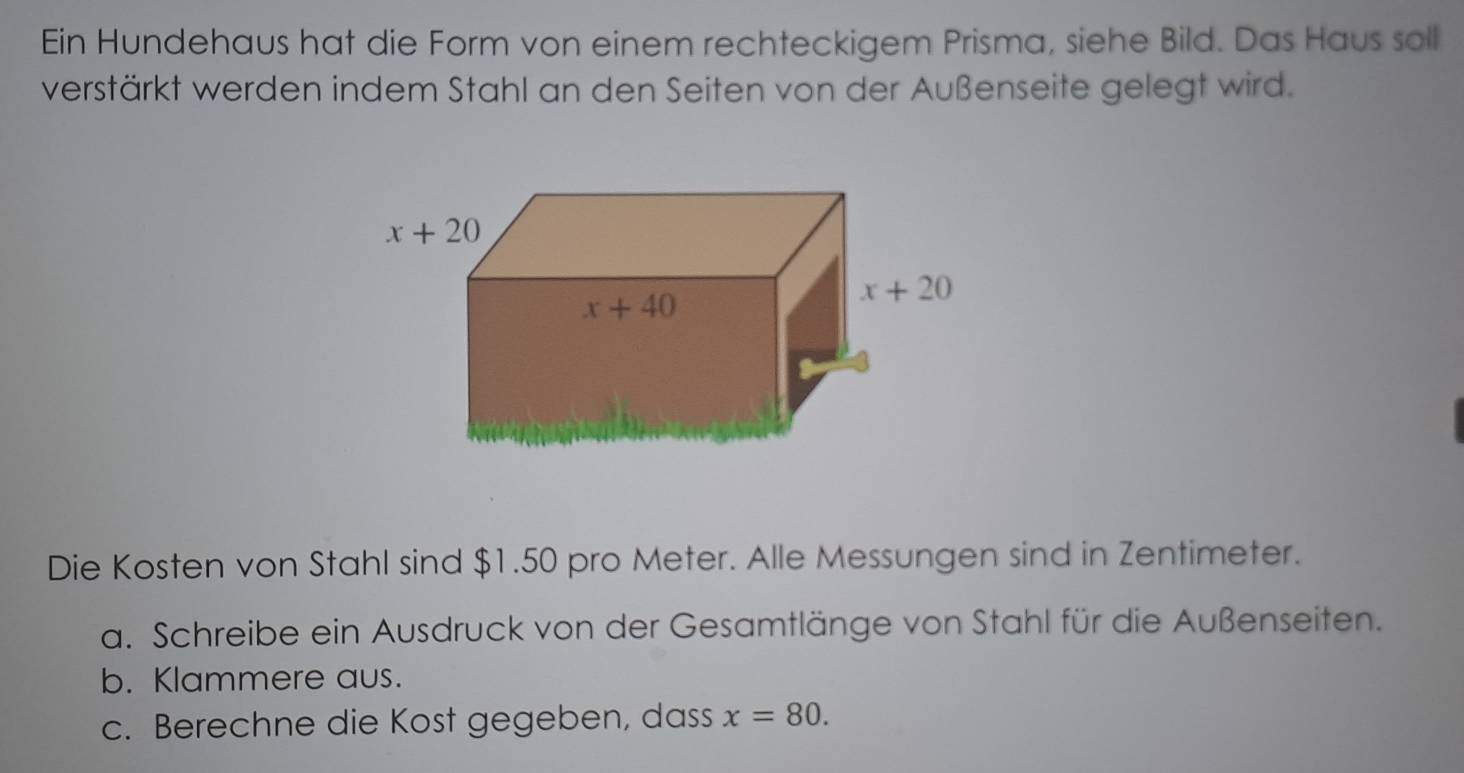 Ein Hundehaus hat die Form von einem rechteckigem Prisma, siehe Bild. Das Haus soll 
verstärkt werden indem Stahl an den Seiten von der Außenseite gelegt wird.
x+20
x+40
x+20
Die Kosten von Stahl sind $1.50 pro Meter. Alle Messungen sind in Zentimeter. 
a. Schreibe ein Ausdruck von der Gesamtlänge von Stahl für die Außenseiten. 
b. Klammere aus. 
c. Berechne die Kost gegeben, dass x=80.