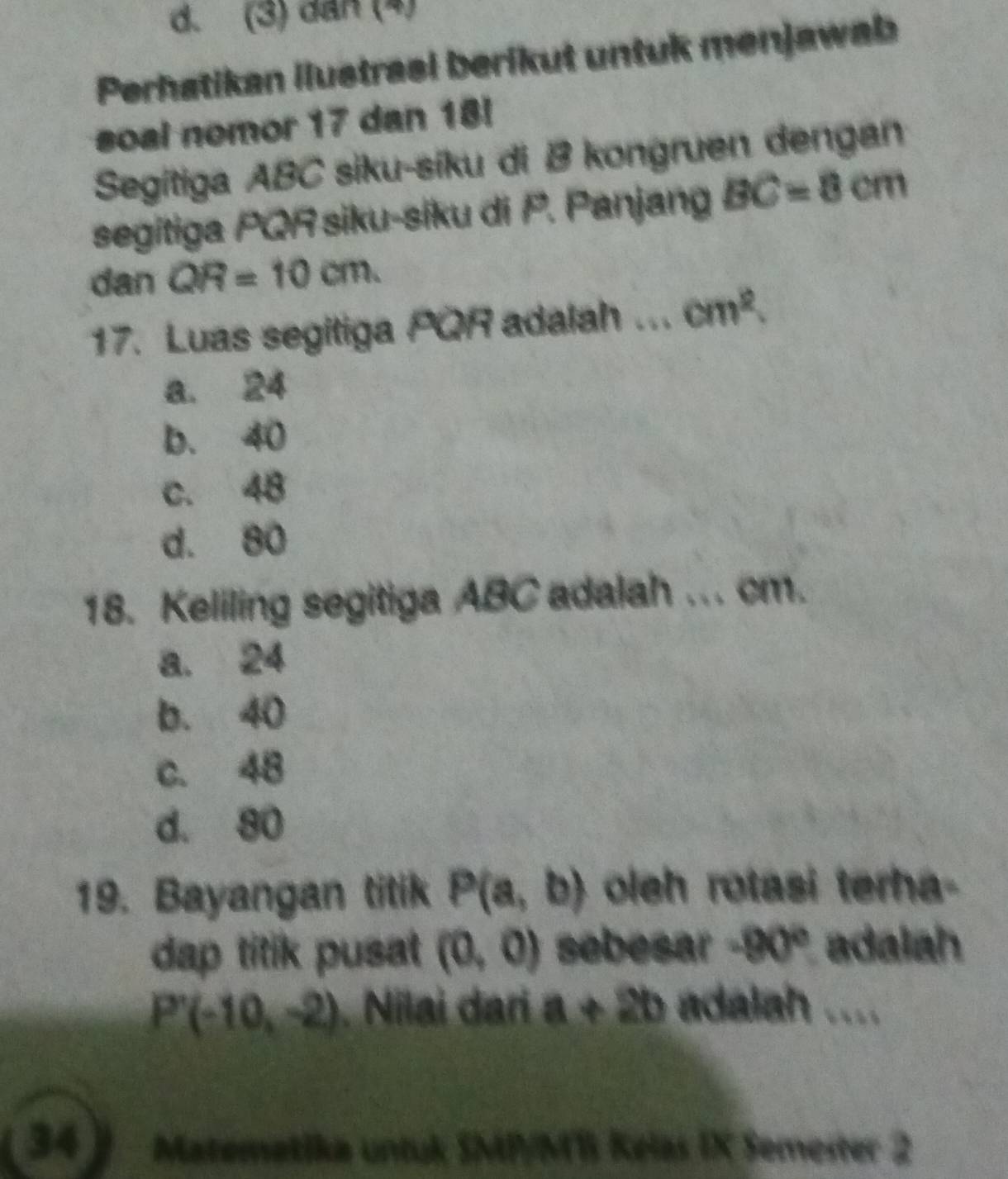 (3) dan (4)
Perhatikan ilustrasi berikut untuk menjawab
soal nomor 17 dan 18!
Segitiga ABC siku-síku di B kongruen dengan
segitiga PQR siku-siku di P. Panjang BC=8cm
dan QR=10cm.
17. Luas segitiga PQR adalah ... cm^2
a. 24
b. 40
c. 48
d. 80
18. Keliling segitiga ABC adalah ... cm.
a. 24
b. 40
c. 48
d. 80
19. Bayangan titik P(a,b) oleh rotasi terha-
dap titik pusat (0,0) sebesar -90° adalah
P'(-10,-2) Nilai dari a+2b adalah ....
34] Matemetika untuk SMP/MB Kelas IX Semester 2