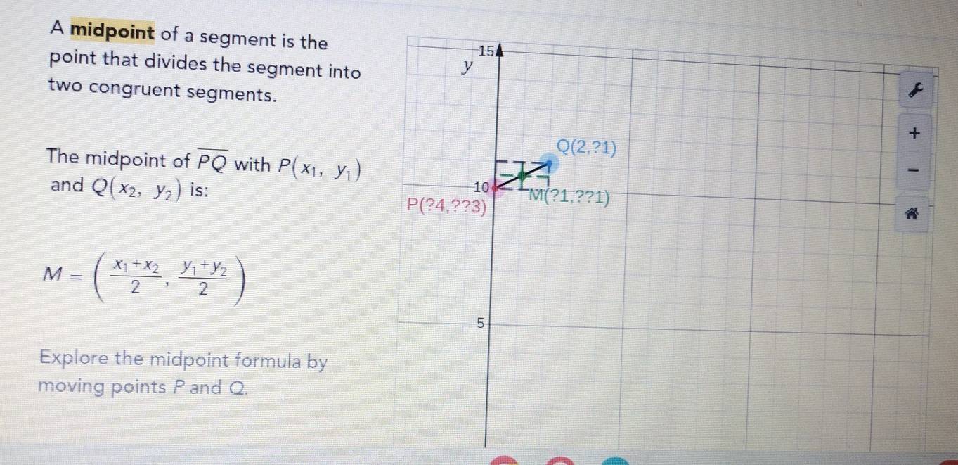 A midpoint of a segment is the
point that divides the segment into
two congruent segments.
The midpoint of overline PQ with P(x_1,y_1)
and Q(x_2,y_2) is:
M=(frac x_1+x_22,frac y_1+y_22)
Explore the midpoint formula by
moving points P and Q.