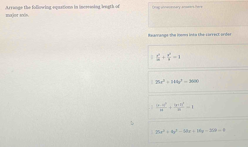 Arrange the following equations in increasing length of Drag unnecessary answers here
major axis.
Rearrange the items into the correct order
 x^2/16 + y^2/9 =1
25x^2+144y^2=3600
frac (x-1)^216+frac (y+2)^225=1
25x^2+4y^2-50x+16y-359=0