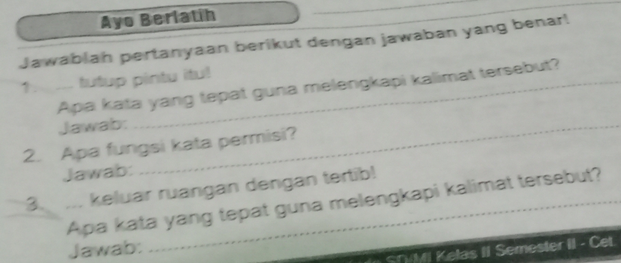 Ayo Berlatih 
Jawablah pertanyaan berikut dengan jawaban yang benar! 
1. ___ tutup pintu itu! 
Apa kata yang tepat guna melengkapi kalimat tersebut? 
Jawab: 
2. Apa fungsi kata permisi? 
Jawab: 
3. ... keluar ruangan dengan tertib! 
Apa kata yang tepat guna melengkapi kalimat tersebut? 
Jawab: 
SryMI Kelas II Semester II - Cet.