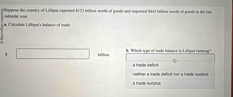 Suppose the country of Lilliput exported $123 billion worth of goods and imported $443 billion worth of goods in the last
E calendar year.
5 a. Calculate Lilliput's balance of trade.
b. Which type of trade balance is Lilliput running?
$ billion
a trade deficit
neither a trade deficit nor a trade surplus
a trade surplus