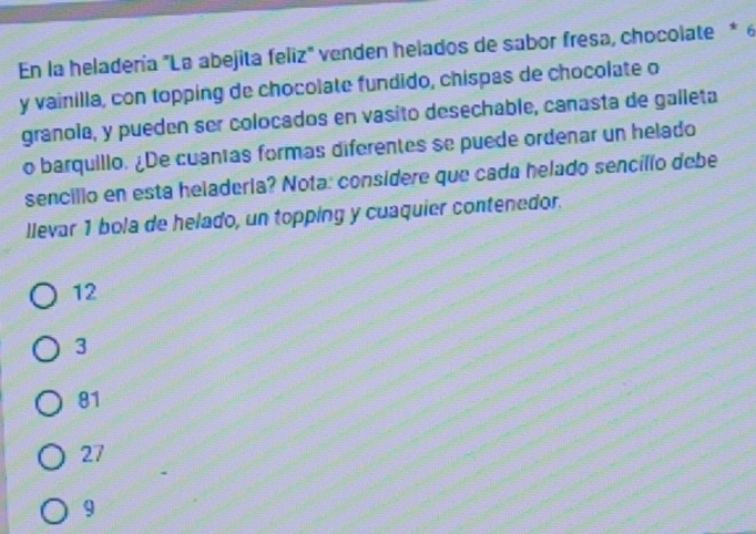 En la heladería "La abejita feliz" venden helados de sabor fresa, chocolate * 6
y vainilla, con topping de chocolate fundido, chispas de chocolate o
granola, y pueden ser colocados en vasito desechable, canasta de galleta
o barquillo. ¿De cuantas formas diferentes se puede ordenar un helado
sencillo en esta heladeria? Nota: considere que cada helado sencíllo debe
llevar 1 bola de helado, un topping y cuaquier contenedor.
12
3
81
27
9