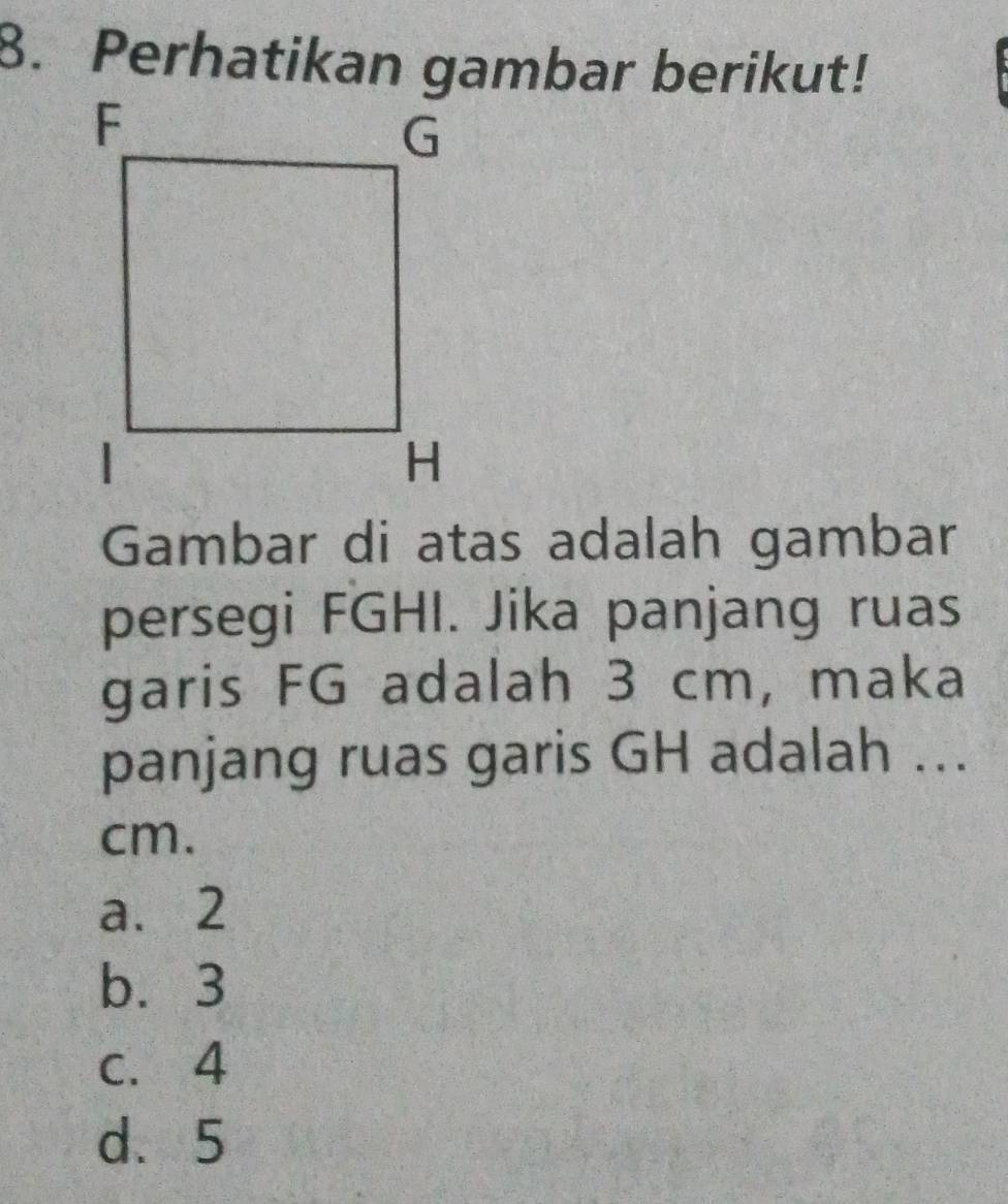 Perhatikan gambar berikut!
Gambar di atas adalah gambar
persegi FGHI. Jika panjang ruas
garis FG adalah 3 cm, maka
panjang ruas garis GH adalah ...
cm.
a. 2
b. 3
c. 4
d. 5