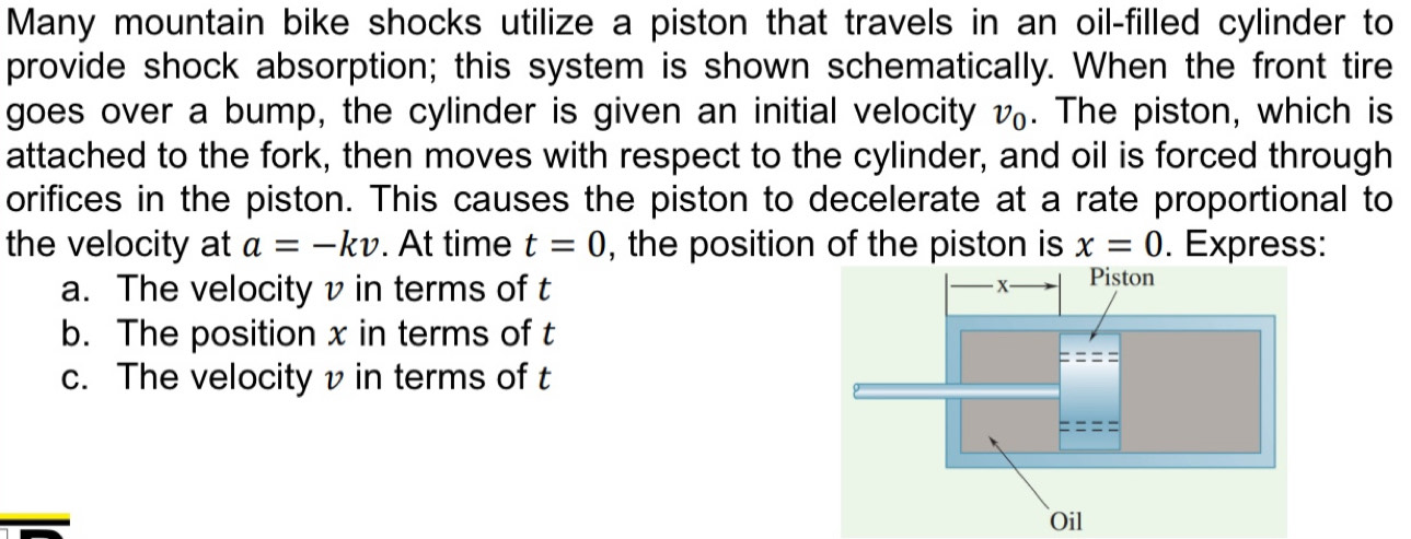 Many mountain bike shocks utilize a piston that travels in an oil-filled cylinder to 
provide shock absorption; this system is shown schematically. When the front tire 
goes over a bump, the cylinder is given an initial velocity v_0. The piston, which is 
attached to the fork, then moves with respect to the cylinder, and oil is forced through 
orifices in the piston. This causes the piston to decelerate at a rate proportional to 
the velocity at a=-kv. At time t=0 , the position of the piston is x=0. Express: 
a. The velocity v in terms of t
b. The position x in terms of t
c. The velocity v in terms of t